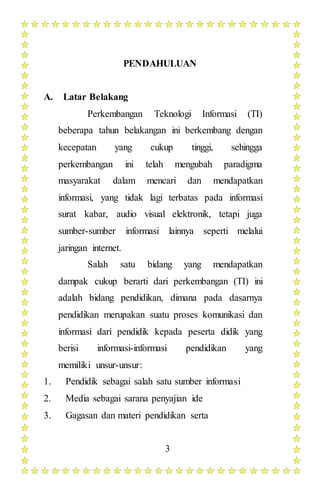 3
PENDAHULUAN
A. Latar Belakang
Perkembangan Teknologi Informasi (TI)
beberapa tahun belakangan ini berkembang dengan
kecepatan yang cukup tinggi, sehingga
perkembangan ini telah mengubah paradigma
masyarakat dalam mencari dan mendapatkan
informasi, yang tidak lagi terbatas pada informasi
surat kabar, audio visual elektronik, tetapi juga
sumber-sumber informasi lainnya seperti melalui
jaringan internet.
Salah satu bidang yang mendapatkan
dampak cukup berarti dari perkembangan (TI) ini
adalah bidang pendidikan, dimana pada dasarnya
pendidikan merupakan suatu proses komunikasi dan
informasi dari pendidik kepada peserta didik yang
berisi informasi-informasi pendidikan yang
memiliki unsur-unsur:
1. Pendidik sebagai salah satu sumber informasi
2. Media sebagai sarana penyajian ide
3. Gagasan dan materi pendidikan serta
 