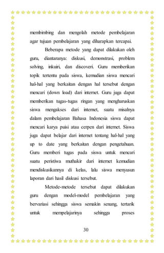 30
membimbing dan mengolah metode pembelajaran
agar tujuan pembelajaran yang diharapkan tercapai.
Beberapa metode yang dapat dilakukan oleh
guru, diantaranya: diskusi, demonstrasi, problem
solving, inkuiri, dan discoveri. Guru memberikan
topik tertentu pada siswa, kemudian siswa mencari
hal-hal yang berkaitan dengan hal tersebut dengan
mencari (down load) dari internet. Guru juga dapat
memberikan tugas-tugas ringan yang mengharuskan
siswa mengakses dari internet, suatu misalnya
dalam pembelajaran Bahasa Indonesia siswa dapat
mencari karya puisi atau cerpen dari internet. Siswa
juga dapat belajar dari internet tentang hal-hal yang
up to date yang berkaitan dengan pengetahuan.
Guru memberi tugas pada siswa untuk mencari
suatu peristiwa muthakir dari internet kemudian
mendiskusikannya di kelas, lalu siswa menyusun
laporan dari hasil diskusi tersebut.
Metode-metode tersebut dapat dilakukan
guru dengan model-model pembelajaran yang
bervariasi sehingga siswa semakin senang, tertarik
untuk mempelajarinya sehingga proses
 