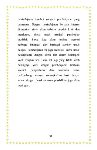 31
pembelajaran tersebut menjadi pembelajaran yang
bermakna. Dengan pembelajaran berbasis internet
diharapkan siswa akan terbiasa berpikir kritis dan
mendorong siswa untuk menjadi pembelajar
otodidak. Siswa juga akan terbiasa mencari
berbagai informasi dari berbagai sumber untuk
belajar. Pembelajaran ini juga mendidik siswa untuk
bekerjasama dengan siswa lain dalam kelompok
kecil maupun tim. Satu hal lagi yang tidak kalah
pentingnya yaitu dengan pembelajaran berbasis
internet pengetahuan dan wawasan siswa
berkembang, mampu meningkatkan hasil belajar
siswa, dengan demikian mutu pendidikan juga akan
meningkat.
 