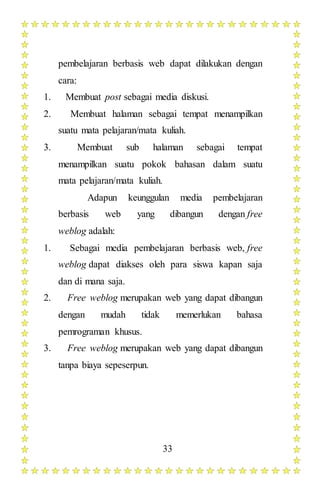 33
pembelajaran berbasis web dapat dilakukan dengan
cara:
1. Membuat post sebagai media diskusi.
2. Membuat halaman sebagai tempat menampilkan
suatu mata pelajaran/mata kuliah.
3. Membuat sub halaman sebagai tempat
menampilkan suatu pokok bahasan dalam suatu
mata pelajaran/mata kuliah.
Adapun keunggulan media pembelajaran
berbasis web yang dibangun dengan free
weblog adalah:
1. Sebagai media pembelajaran berbasis web, free
weblog dapat diakses oleh para siswa kapan saja
dan di mana saja.
2. Free weblog merupakan web yang dapat dibangun
dengan mudah tidak memerlukan bahasa
pemrograman khusus.
3. Free weblog merupakan web yang dapat dibangun
tanpa biaya sepeserpun.
 