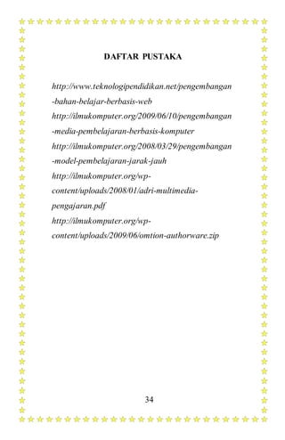 34
DAFTAR PUSTAKA
http://www.teknologipendidikan.net/pengembangan
-bahan-belajar-berbasis-web
http://ilmukomputer.org/2009/06/10/pengembangan
-media-pembelajaran-berbasis-komputer
http://ilmukomputer.org/2008/03/29/pengembangan
-model-pembelajaran-jarak-jauh
http://ilmukomputer.org/wp-
content/uploads/2008/01/adri-multimedia-
pengajaran.pdf
http://ilmukomputer.org/wp-
content/uploads/2009/06/omtion-authorware.zip
 