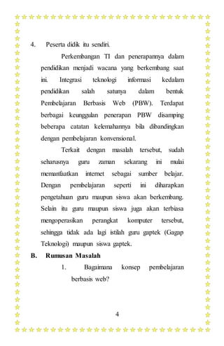 4
4. Peserta didik itu sendiri.
Perkembangan TI dan penerapannya dalam
pendidikan menjadi wacana yang berkembang saat
ini. Integrasi teknologi informasi kedalam
pendidikan salah satunya dalam bentuk
Pembelajaran Berbasis Web (PBW). Terdapat
berbagai keunggulan penerapan PBW disamping
beberapa catatan kelemahannya bila dibandingkan
dengan pembelajaran konvensional.
Terkait dengan masalah tersebut, sudah
seharusnya guru zaman sekarang ini mulai
memanfaatkan internet sebagai sumber belajar.
Dengan pembelajaran seperti ini diharapkan
pengetahuan guru maupun siswa akan berkembang.
Selain itu guru maupun siswa juga akan terbiasa
mengoperasikan perangkat komputer tersebut,
sehingga tidak ada lagi istilah guru gaptek (Gagap
Teknologi) maupun siswa gaptek.
B. Rumusan Masalah
1. Bagaimana konsep pembelajaran
berbasis web?
 
