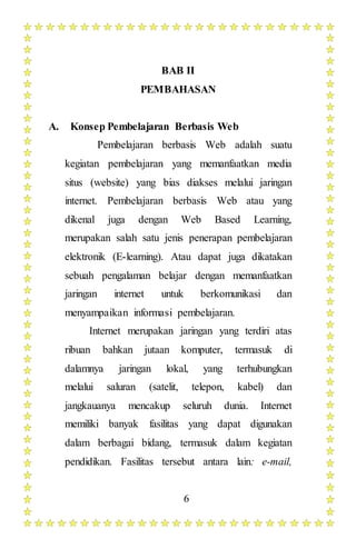 6
BAB II
PEMBAHASAN
A. Konsep Pembelajaran Berbasis Web
Pembelajaran berbasis Web adalah suatu
kegiatan pembelajaran yang memanfaatkan media
situs (website) yang bias diakses melalui jaringan
internet. Pembelajaran berbasis Web atau yang
dikenal juga dengan Web Based Learning,
merupakan salah satu jenis penerapan pembelajaran
elektronik (E-learning). Atau dapat juga dikatakan
sebuah pengalaman belajar dengan memanfaatkan
jaringan internet untuk berkomunikasi dan
menyampaikan informasi pembelajaran.
Internet merupakan jaringan yang terdiri atas
ribuan bahkan jutaan komputer, termasuk di
dalamnya jaringan lokal, yang terhubungkan
melalui saluran (satelit, telepon, kabel) dan
jangkauanya mencakup seluruh dunia. Internet
memiliki banyak fasilitas yang dapat digunakan
dalam berbagai bidang, termasuk dalam kegiatan
pendidikan. Fasilitas tersebut antara lain: e-mail,
 