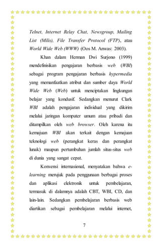 7
Telnet, Internet Relay Chat, Newsgroup, Mailing
List (Milis), File Transfer Protocol (FTP), atau
World Wide Web (WWW) (Oos M. Anwas: 2003).
Khan dalam Herman Dwi Surjono (1999)
mendefinisikan pengajaran berbasis web (WBI)
sebagai program pengajaran berbasis hypermedia
yang memanfaatkan atribut dan sumber daya World
Wide Web (Web) untuk menciptakan lingkungan
belajar yang kondusif. Sedangkan menurut Clark
WBI adalah pengajaran individual yang dikirim
melalui jaringan komputer umum atau pribadi dan
ditampilkan oleh web browser. Oleh karena itu
kemajuan WBI akan terkait dengan kemajuan
teknologi web (perangkat keras dan perangkat
lunak) maupun pertumbuhan jumlah situs-situs web
di dunia yang sangat cepat.
Konvensi internasional, menyatakan bahwa e-
learning merujuk pada penggunaan berbagai proses
dan aplikasi elektronik untuk pembelajaran,
termasuk di dalamnya adalah CBT, WBI, CD, dan
lain-lain. Sedangkan pembelajaran berbasis web
diartikan sebagai pembelajaran melalui internet,
 