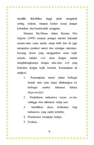 9
memiliki fleksibilitas tinggi untuk mengubah
setting, struktur, maupun konten sesuai dengan
kebutuhan dan karakteristik pengguna.
Menurut Mc.Manus dalam Herman Dwi
Surjono (1999) ternyata jaringan internet bukanlah
semata-mata suatu media, tetapi lebih dari itu juga
merupakan pemberi materi dan sekaligus materinya.
Seorang dosen yang mengajarkan suatu topik
tertentu melalui web akan dengan mudah
menghubungkannya dengan situs-situs web yang
berkaitan dengan topik tersebut. Kemampuan ini
meliputi:
1. Penyampaian materi dalam berbagai
bentuk data serta dapat dihubungkan ke
berbagai sumber informasi lainnya
(hypermedia).
2. Pendaftaran mahasiswa secara on-line
sehingga bisa dilakukan setiap saat.
3. Identifikasi akses berikutnya bagi
mahasiswa yang sudah terdaftar.
4. Penelusuran kemajuan belajar.
5. Evaluasi.
 