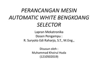 PERANCANGAN MESIN
AUTOMATIC WHITE BENGKOANG
SELECTOR
Lapran Mekatronika
Dosen Pengampu :
R. Suryoto Edi Raharjo, S.T., M.Eng.,
Disusun oleh :
Muhammad Khoirul Huda
(1210502019)
 