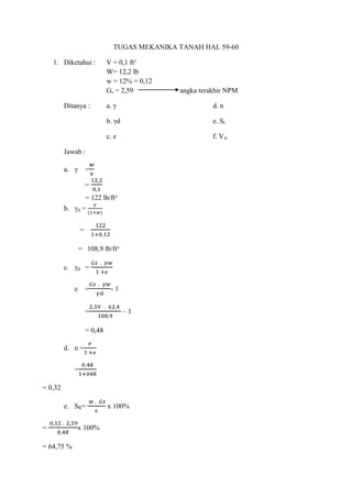 TUGAS MEKANIKA TANAH HAL 59-60
1. Diketahui : V = 0,1 ft³
W= 12,2 lb
w = 12% = 0,12
Gs = 2,59 angka terakhir NPM
Ditanya : a. γ d. n
b. γd e. Sr
c. e f. Vw
Jawab :
a. γ =
=
= 122 lb/ft³
b. γd =
=
= 108,9 lb/ft³
c. γd =
e = - 1
= – 1
= 0,48
d. n =
=
= 0,32
e. SR= x 100%
= x 100%
= 64,75 %
 
