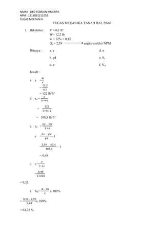 NAMA : DEO FEBRIAN RIMENTA
NPM : 1311015211059
TUGAS MEKTAN III
TUGAS MEKANIKA TANAH HAL 59-60
1. Diketahui : V = 0,1 ft³
W= 12,2 lb
w = 12% = 0,12
Gs = 2,59 angka terakhir NPM
Ditanya : a. γ d. n
b. γd e. Sr
c. e f. Vw
Jawab :
a. γ =
=
= 122 lb/ft³
b. γd =
=
= 108,9 lb/ft³
c. γd =
e = - 1
= – 1
= 0,48
d. n =
=
= 0,32
e. SR= x 100%
= x 100%
= 64,75 %
 