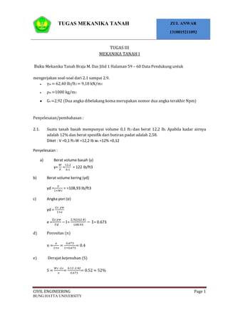 TUGAS MEKANIKA TANAH ZUL ANWAR
1310015211092
CIVIL ENGINEERING Page 1
BUNG HATTA UNIVERSITY
TUGAS III
MEKANIKA TANAH I
Buku Mekanika Tanah Braja M. Das Jilid 1 Halaman 59 – 60 Data Pendukung untuk
mengerjakan soal-soal dari 2.1 sampai 2.9.
γw = 62,40 Ib/ft3 = 9,18 kN/m3
ρw =1000 kg/m3
Gs =2,92 (Dua angka dibelakang koma merupakan nomor dua angka terakhir Npm)
Penyelesaian/pembahasan :
2.1. Suatu tanah basah mempunyai volume 0,1 ft3 dan berat 12,2 lb. Apabila kadar airnya
adalah 12% dan berat spesifik dari butiran padat adalah 2,58.
Diket : V =0,1 ft3 W =12,2 Ib wc =12% =0,12
Penyelesaian :
a) Berat volume basah (γ)
γ= = = 122 Ib/ft3
b) Berat volume kering (γd)
γd = = =108,93 Ib/ft3
c) Angka pori (e)
γd =
e = = = 0.673
d) Porositas (n)
n = = = 0.4
e) Derajat kejenuhan (S)
S = = = 0.52 ≈ 52%
 