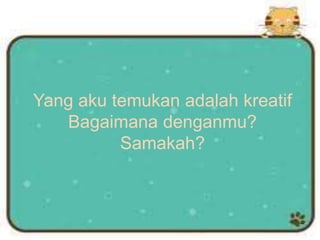 Yang aku temukan adalah kreatif
Bagaimana denganmu?
Samakah?
 