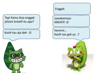 Hemmt...
Kasih tau gak ya ..?
Kasih tau aja deh :D
Jawabannya:
KREATIF :D
Tapi Kamu bisa enggak
jelasin kreatif itu apa?
Enggak
 