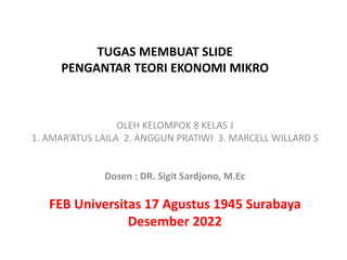 TUGAS MEMBUAT SLIDE
PENGANTAR TEORI EKONOMI MIKRO
OLEH KELOMPOK 8 KELAS J
1. AMAR’ATUS LAILA 2. ANGGUN PRATIWI 3. MARCELL WILLARD S
Dosen : DR. Sigit Sardjono, M.Ec
FEB Universitas 17 Agustus 1945 Surabaya
Desember 2022
 