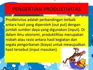 PENGERTIAN PRODUKTIVITAS
Prodiktivitas adalah perbandingan terbaik
antara hasil yang diperoleh (out put) dengan
jumlah sumber daya yang digunakan (input). Di
dalam ilmu ekonomi, produktifitas merupakan
nisbah atau rasio antara hasil kegiatan dan
segala pengorbanan (biaya) untuk mewujudkan
hasil tersebut (input masukan).
 