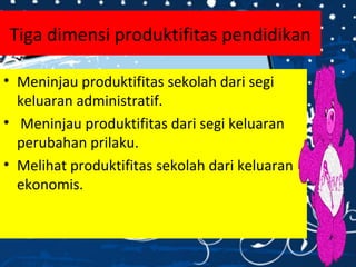 Tiga dimensi produktifitas pendidikan
• Meninjau produktifitas sekolah dari segi
keluaran administratif.
• Meninjau produktifitas dari segi keluaran
perubahan prilaku.
• Melihat produktifitas sekolah dari keluaran
ekonomis.
 