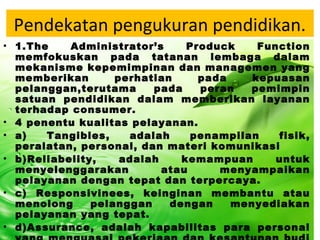 Pendekatan pengukuran pendidikan.
• 1.The Administrator’s Produck Function
memfokuskan pada tatanan lembaga dalam
mekanisme kepemimpinan dan managemen yang
memberikan perhatian pada kepuasan
pelanggan,terutama pada peran pemimpin
satuan pendidikan dalam memberikan layanan
terhadap consumer.
• 4 penentu kualitas pelayanan.
• a) Tangibles, adalah penampilan fisik,
peralatan, personal, dan materi komunikasi
• b)Reliabelity, adalah kemampuan untuk
menyelenggarakan atau menyampaikan
pelayanan dengan tepat dan terpercaya.
• c) Responsivinees, keinginan membantu atau
menolong pelanggan dengan menyediakan
pelayanan yang tepat.
• d)Assurance, adalah kapabilitas para personal
 