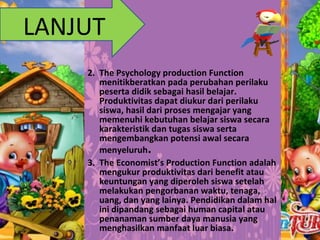 2. The Psychology production Function
menitikberatkan pada perubahan perilaku
peserta didik sebagai hasil belajar.
Produktivitas dapat diukur dari perilaku
siswa, hasil dari proses mengajar yang
memenuhi kebutuhan belajar siswa secara
karakteristik dan tugas siswa serta
mengembangkan potensi awal secara
menyeluruh.
3. The Economist’s Production Function adalah
mengukur produktivitas dari benefit atau
keuntungan yang diperoleh siswa setelah
melakukan pengorbanan waktu, tenaga,
uang, dan yang lainya. Pendidikan dalam hal
ini dipandang sebagai human capital atau
penanaman sumber daya manusia yang
menghasilkan manfaat luar biasa.
LANJUT
 