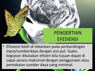 PENGERTIAN
EFESIENSI
• Efisiensi lebih di tekankan pada perbandingan
input/sumberdaya dengan out put. Suatu
kegiatan dikatakan efisien bila tujuan dapat di
capai secara maksimal dengan penggunaan atau
pemakaian sumber daya yang minimal.
 
