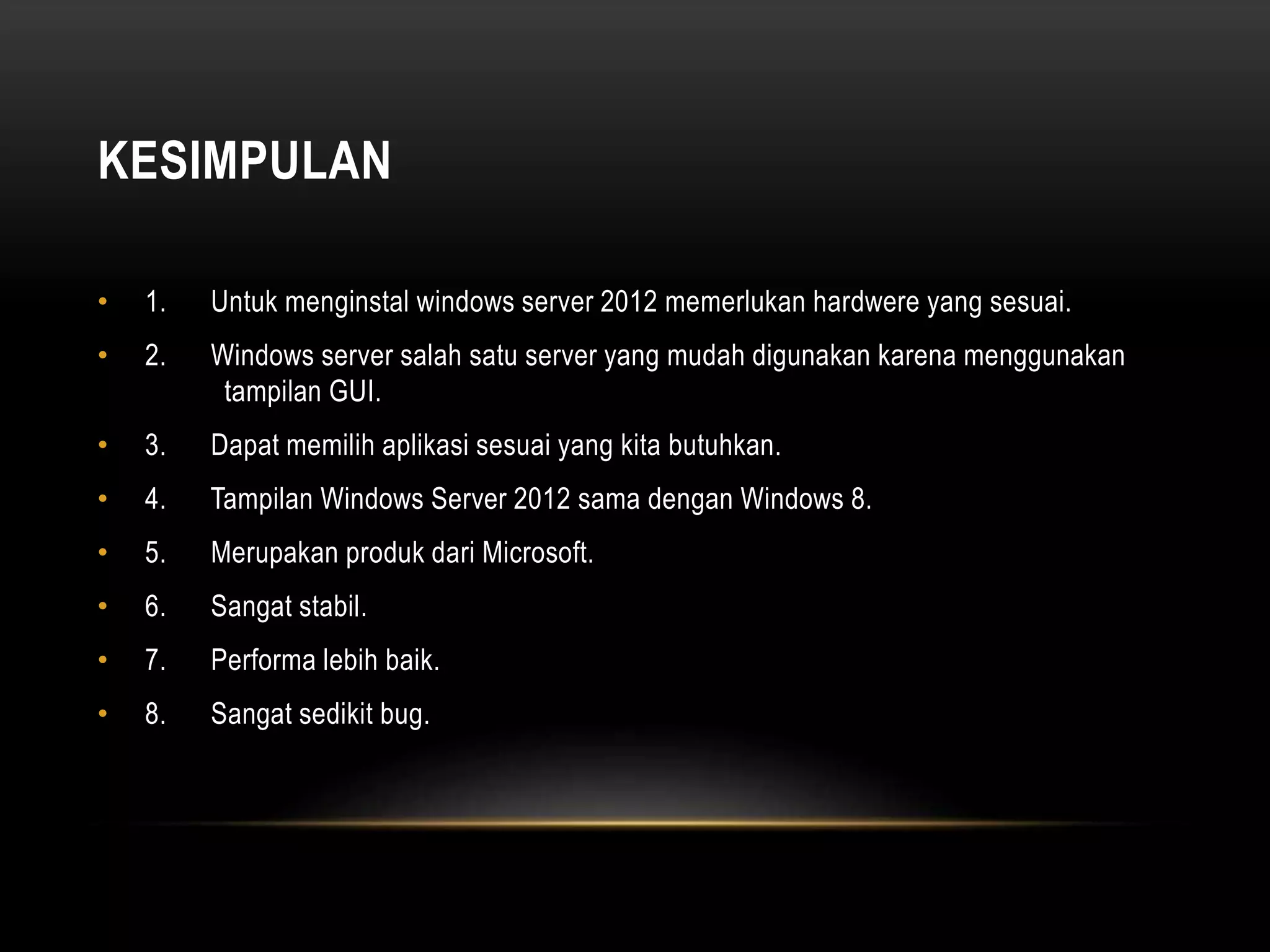 KESIMPULAN
• 1. Untuk menginstal windows server 2012 memerlukan hardwere yang sesuai.
• 2. Windows server salah satu server yang mudah digunakan karena menggunakan
tampilan GUI.
• 3. Dapat memilih aplikasi sesuai yang kita butuhkan.
• 4. Tampilan Windows Server 2012 sama dengan Windows 8.
• 5. Merupakan produk dari Microsoft.
• 6. Sangat stabil.
• 7. Performa lebih baik.
• 8. Sangat sedikit bug.
 