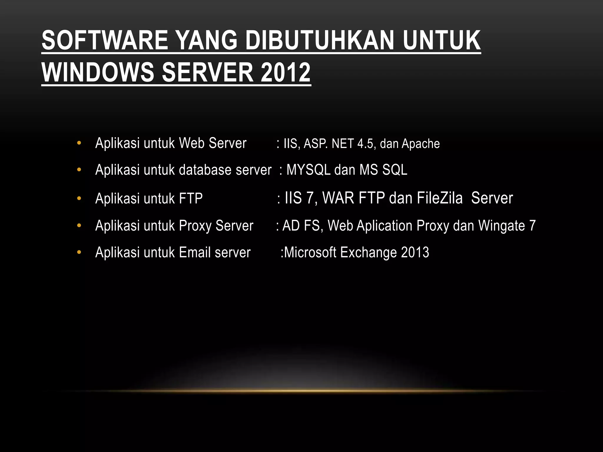 SOFTWARE YANG DIBUTUHKAN UNTUK
WINDOWS SERVER 2012
• Aplikasi untuk Web Server : IIS, ASP. NET 4.5, dan Apache
• Aplikasi untuk database server : MYSQL dan MS SQL
• Aplikasi untuk FTP : IIS 7, WAR FTP dan FileZila Server
• Aplikasi untuk Proxy Server : AD FS, Web Aplication Proxy dan Wingate 7
• Aplikasi untuk Email server :Microsoft Exchange 2013
 
