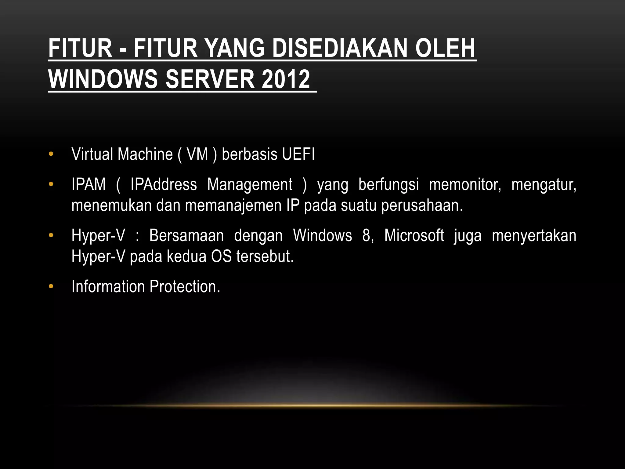 FITUR - FITUR YANG DISEDIAKAN OLEH
WINDOWS SERVER 2012
• Virtual Machine ( VM ) berbasis UEFI
• IPAM ( IPAddress Management ) yang berfungsi memonitor, mengatur,
menemukan dan memanajemen IP pada suatu perusahaan.
• Hyper-V : Bersamaan dengan Windows 8, Microsoft juga menyertakan
Hyper-V pada kedua OS tersebut.
• Information Protection.
 