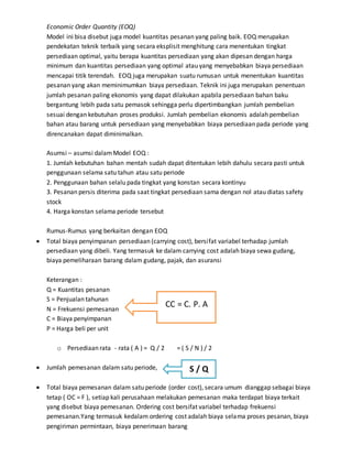 Economic Order Quantity (EOQ)
Model ini bisa disebut juga model kuantitas pesanan yang paling baik. EOQ merupakan
pendekatan teknik terbaik yang secara eksplisit menghitung cara menentukan tingkat
persediaan optimal, yaitu berapa kuantitas persediaan yang akan dipesan dengan harga
minimum dan kuantitas persediaan yang optimal atau yang menyebabkan biaya persediaan
mencapai titik terendah. EOQ juga merupakan suatu rumusan untuk menentukan kuantitas
pesanan yang akan meminimumkan biaya persediaan. Teknik ini juga merupakan penentuan
jumlah pesanan paling ekonomis yang dapat dilakukan apabila persediaan bahan baku
bergantung lebih pada satu pemasok sehingga perlu dipertimbangkan jumlah pembelian
sesuai dengan kebutuhan proses produksi. Jumlah pembelian ekonomis adalah pembelian
bahan atau barang untuk persediaan yang menyebabkan biaya persediaan pada periode yang
direncanakan dapat diminimalkan.
Asumsi – asumsi dalamModel EOQ :
1. Jumlah kebutuhan bahan mentah sudah dapat ditentukan lebih dahulu secara pasti untuk
penggunaan selama satu tahun atau satu periode
2. Penggunaan bahan selalu pada tingkat yang konstan secara kontinyu
3. Pesanan persis diterima pada saat tingkat persediaan sama dengan nol atau diatas safety
stock
4. Harga konstan selama periode tersebut
Rumus-Rumus yang berkaitan dengan EOQ
 Total biaya penyimpanan persediaan (carrying cost), bersifat variabel terhadap jumlah
persediaan yang dibeli. Yang termasuk ke dalam carrying cost adalah biaya sewa gudang,
biaya pemeliharaan barang dalam gudang, pajak, dan asuransi
Keterangan :
Q = Kuantitas pesanan
S = Penjualan tahunan
N = Frekuensi pemesanan
C = Biaya penyimpanan
P = Harga beli per unit
o Persediaan rata - rata ( A ) = Q / 2 = ( S / N ) / 2
 Jumlah pemesanan dalam satu periode,
 Total biaya pemesanan dalam satu periode (order cost), secara umum dianggap sebagai biaya
tetap ( OC = F ), setiap kali perusahaan melakukan pemesanan maka terdapat biaya terkait
yang disebut biaya pemesanan. Ordering cost bersifat variabel terhadap frekuensi
pemesanan.Yang termasuk kedalam ordering cost adalah biaya selama proses pesanan, biaya
pengiriman permintaan, biaya penerimaan barang
CC = C. P. A
S / Q
 