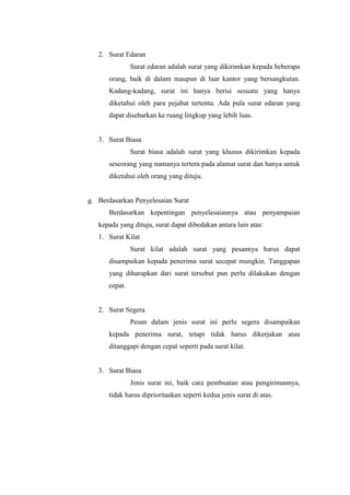 2. Surat Edaran
               Surat edaran adalah surat yang dikirimkan kepada beberapa
      orang, baik di dalam maupun di luar kantor yang bersangkutan.
      Kadang-kadang, surat ini hanya berisi sesuatu yang hanya
      diketahui oleh para pejabat tertentu. Ada pula surat edaran yang
      dapat disebarkan ke ruang lingkup yang lebih luas.


   3. Surat Biasa
               Surat biasa adalah surat yang khusus dikirimkan kepada
      seseorang yang namanya tertera pada alamat surat dan hanya untuk
      diketahui oleh orang yang dituju.


g. Berdasarkan Penyelesaian Surat
      Berdasarkan kepentingan penyelesaiannya atau penyampaian
   kepada yang dituju, surat dapat dibedakan antara lain atas:
   1. Surat Kilat
               Surat kilat adalah surat yang pesannya harus dapat
      disampaikan kepada penerima surat secepat mungkin. Tanggapan
      yang diharapkan dari surat tersebut pun perlu dilakukan dengan
      cepat.


   2. Surat Segera
               Pesan dalam jenis surat ini perlu segera disampaikan
      kepada penerima surat, tetapi tidak harus dikerjakan atau
      ditanggapi dengan cepat seperti pada surat kilat.


   3. Surat Biasa
               Jenis surat ini, baik cara pembuatan atau pengirimannya,
      tidak harus diprioritaskan seperti kedua jenis surat di atas.
 