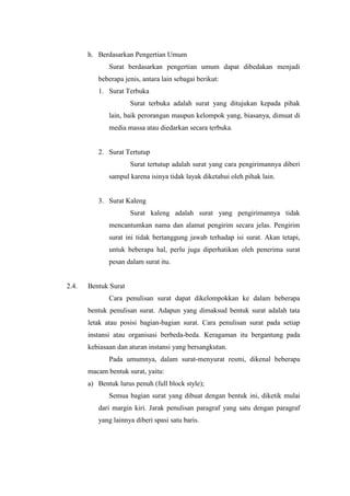h. Berdasarkan Pengertian Umum
              Surat berdasarkan pengertian umum dapat dibedakan menjadi
          beberapa jenis, antara lain sebagai berikut:
          1. Surat Terbuka
                      Surat terbuka adalah surat yang ditujukan kepada pihak
              lain, baik perorangan maupun kelompok yang, biasanya, dimuat di
              media massa atau diedarkan secara terbuka.


          2. Surat Tertutup
                      Surat tertutup adalah surat yang cara pengirimannya diberi
              sampul karena isinya tidak layak diketahui oleh pihak lain.


          3. Surat Kaleng
                      Surat kaleng adalah surat yang pengirimannya tidak
              mencantumkan nama dan alamat pengirim secara jelas. Pengirim
              surat ini tidak bertanggung jawab terhadap isi surat. Akan tetapi,
              untuk beberapa hal, perlu juga diperhatikan oleh penerima surat
              pesan dalam surat itu.


2.4.   Bentuk Surat
              Cara penulisan surat dapat dikelompokkan ke dalam beberapa
       bentuk penulisan surat. Adapun yang dimaksud bentuk surat adalah tata
       letak atau posisi bagian-bagian surat. Cara penulisan surat pada setiap
       instansi atau organisasi berbeda-beda. Keragaman itu bergantung pada
       kebiasaan dan aturan instansi yang bersangkutan.
              Pada umumnya, dalam surat-menyurat resmi, dikenal beberapa
       macam bentuk surat, yaitu:
       a) Bentuk lurus penuh (full block style);
              Semua bagian surat yang dibuat dengan bentuk ini, diketik mulai
          dari margin kiri. Jarak penulisan paragraf yang satu dengan paragraf
          yang lainnya diberi spasi satu baris.
 