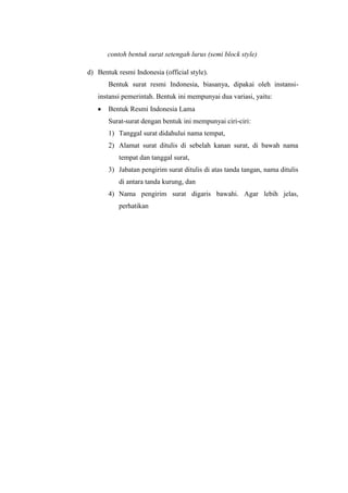 contoh bentuk surat setengah lurus (semi block style)

d) Bentuk resmi Indonesia (official style).
       Bentuk surat resmi Indonesia, biasanya, dipakai oleh instansi-
   instansi pemerintah. Bentuk ini mempunyai dua variasi, yaitu:
       Bentuk Resmi Indonesia Lama
       Surat-surat dengan bentuk ini mempunyai ciri-ciri:
       1) Tanggal surat didahului nama tempat,
       2) Alamat surat ditulis di sebelah kanan surat, di bawah nama
           tempat dan tanggal surat,
       3) Jabatan pengirim surat ditulis di atas tanda tangan, nama ditulis
           di antara tanda kurung, dan
       4) Nama pengirim surat digaris bawahi. Agar lebih jelas,
           perhatikan
 