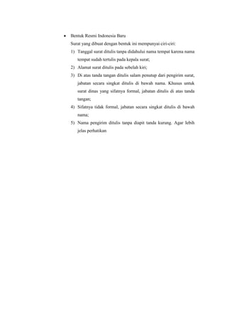 Bentuk Resmi Indonesia Baru
Surat yang dibuat dengan bentuk ini mempunyai ciri-ciri:
1) Tanggal surat ditulis tanpa didahului nama tempat karena nama
   tempat sudah tertulis pada kepala surat;
2) Alamat surat ditulis pada sebelah kiri;
3) Di atas tanda tangan ditulis salam penutup dari pengirim surat,
   jabatan secara singkat ditulis di bawah nama. Khusus untuk
   surat dinas yang sifatnya formal, jabatan ditulis di atas tanda
   tangan;
4) Sifatnya tidak formal, jabatan secara singkat ditulis di bawah
   nama;
5) Nama pengirim ditulis tanpa diapit tanda kurung. Agar Iebih
   jelas perhatikan
 