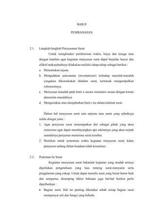 BAB II

                                PEMBAHASAN




2.1.   Langkah-langkah Penyusunan Surat
               Untuk menghindari pemborosan waktu, biaya dan tenaga atau
       dengan katalain agar kegiatan menyusun surat dapat berjalan lancar dan
       efektif makasebaiknya dilakukan melalui tahap-tahap sebagai berikut :
       a. Menentukan tujuan.
       b. Mengadakan pencatatan (inventarisasi) terhadap masalah-masalah
           yangakan dikemukakan didalam surat, termasuk mengumpulkan
           referensinnya.
       c. Menyusun masalah pada butir a secara sistematis sesuai dengan kaitan
           danurutan masalahnya
       d. Menguraikan atau menjabarkan butir c ke dalam kalimat surat.


           Dalam hal menyusun surat satu anjuran atau saran yang sebaiknya
       selalu diingat yaitu :
       1. Agar penyusun surat menempatkan diri sebagai pihak yang akan
           menerima agar dapat membayangkan apa sekitarnya yang akan terjadi
           seandainya penyusun menerima surat tersebut.
       2. Hentikan untuk sementara waktu kegiatan menyusun surat, kalau
           penyusun sedang dalam keadaan tidak kosentrasi.


2.2.   Pedoman Isi Surat
               Kegiatan menyusun surat bukanlah kegiatan yang mudah artinya
       diperlukan    pengetahuan   yang   luas   tenteng   surat-menyurat   serta
       pengalaman yang cukup. Untuk dapat menulis surat yang benar-benar baik
       dan sempurna, disamping faktor bahasan juga hal-hal berikut perlu
       diperhatikan :
           Bagian surat. Hal ini penting diketahui sebab setiap bagian surat
           mempunyai arti dan fungsi yang bebeda.
 