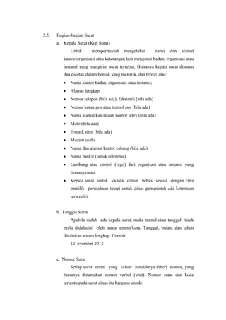 2.5.   Bagian-bagian Surat
       a. Kepala Surat (Kop Surat)
              Untuk         mempermudah    mengetahui          nama   dan   alamat
          kantor/organisasi atau keterangan lain mengenai badan, organisasi atau
          instansi yang mengirim surat tersebut. Biasanya kepala surat disusun
          dan dicetak dalam bentuk yang menarik, dan terdiri atas:
              Nama kantor badan, organisasi atau instansi;
              Alamat lengkap;
              Nomor telepon (bila ada), faksimili (bila ada)
              Nomor kotak pos atau tromol pos (bila ada)
              Nama alamat kawat dan nomor telex (bila ada)
              Moto (bila ada)
              E-mail, situs (bila ada)
              Macam usaha
              Nama dan alamat kantor cabang (bila ada)
              Nama bankir (untuk referensi)
              Lambang atau simbol (logo) dari organisasi atau instansi yang
              bersangkutan.
              Kepala surat untuk swasta dibuat bebas sesuai dengan citra
              pemilik perusahaan tetapi untuk dinas pemerintah ada ketentuan
              tersendiri.


       b. Tanggal Surat
              Apabila sudah ada kepala surat, maka menuliskan tanggal tidak
          perlu didahului oleh nama tempat/kota. Tanggal, bulan, dan tahun
          dituliskan secara lengkap. Contoh:
              12 ovember 2012


       c. Nomor Surat
              Setiap surat resmi yang keluar hendaknya diberi nomor, yang
          biasanya dinamakan nomor verbal (urut). Nomor surat dan kode
          tertentu pada surat dinas itu berguna untuk:
 