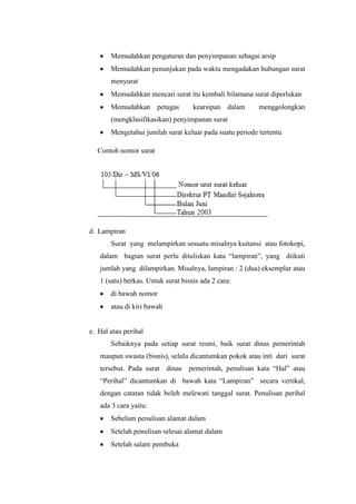 Memudahkan pengaturan dan penyimpanan sebagai arsip
       Memudahkan penunjukan pada waktu mengadakan hubungan surat
       menyurat
       Memudahkan mencari surat itu kembali bilamana surat diperlukan
       Memudahkan petugas           kearsipan dalam      menggolongkan
       (mengklasifikasikan) penyimpanan surat
       Mengetahui jumlah surat keluar pada suatu periode tertentu

  Contoh nomor surat




d. Lampiran
       Surat yang melampirkan sesuatu misalnya kuitansi atau fotokopi,
   dalam bagian surat perlu dituliskan kata “lampiran”, yang diikuti
   jumlah yang dilampirkan. Misalnya, lampiran : 2 (dua) eksemplar atau
   1 (satu) berkas. Untuk surat bisnis ada 2 cara:
       di bawah nomor
       atau di kiri bawah


e. Hal atau perihal
       Sebaiknya pada setiap surat resmi, baik surat dinas pemerintah
   maupun swasta (bisnis), selalu dicantumkan pokok atau inti dari surat
   tersebut. Pada surat dinas pemerintah, penulisan kata “Hal” atau
   “Perihal” dicantumkan di bawah kata “Lampiran” secara vertikal,
   dengan catatan tidak boleh melewati tanggal surat. Penulisan perihal
   ada 3 cara yaitu:
       Sebelum penulisan alamat dalam
       Setelah penulisan selesai alamat dalam
       Setelah salam pembuka
 