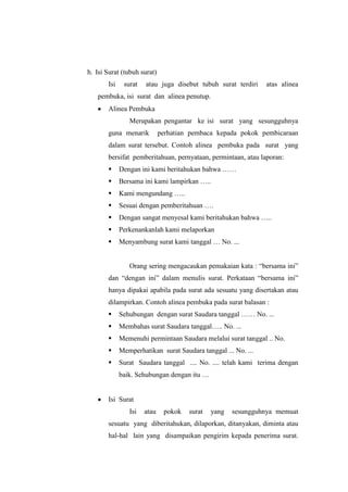 h. Isi Surat (tubuh surat)
       Isi    surat   atau juga disebut tubuh surat terdiri    atas alinea
   pembuka, isi surat dan alinea penutup.
       Alinea Pembuka
                Merupakan pengantar ke isi surat yang sesungguhnya
       guna menarik          perhatian pembaca kepada pokok pembicaraan
       dalam surat tersebut. Contoh alinea pembuka pada surat yang
       bersifat pemberitahuan, pernyataan, permintaan, atau laporan:
            Dengan ini kami beritahukan bahwa ……
            Bersama ini kami lampirkan …..
            Kami mengundang …..
            Sesuai dengan pemberitahuan ….
            Dengan sangat menyesal kami beritahukan bahwa …..
            Perkenankanlah kami melaporkan
            Menyambung surat kami tanggal … No. ...


                Orang sering mengacaukan pemakaian kata : “bersama ini”
       dan “dengan ini” dalam menulis surat. Perkataan “bersama ini”
       hanya dipakai apabila pada surat ada sesuatu yang disertakan atau
       dilampirkan. Contoh alinea pembuka pada surat balasan :
            Sehubungan dengan surat Saudara tanggal …… No. ...
            Membahas surat Saudara tanggal….. No. ...
            Memenuhi permintaan Saudara melalui surat tanggal .. No.
            Memperhatikan surat Saudara tanggal ... No. ...
            Surat Saudara tanggal .... No. .... telah kami terima dengan
             baik. Sehubungan dengan itu …


       Isi Surat
                Isi   atau    pokok   surat   yang   sesungguhnya memuat
       sesuatu yang diberitahukan, dilaporkan, ditanyakan, diminta atau
       hal-hal lain yang disampaikan pengirim kepada penerima surat.
 