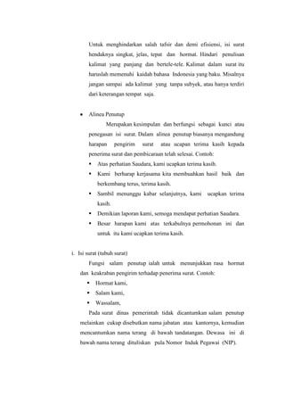 Untuk menghindarkan salah tafsir dan demi efisiensi, isi surat
        hendaknya singkat, jelas, tepat dan hormat. Hindari penulisan
        kalimat yang panjang dan bertele-tele. Kalimat dalam surat itu
        haruslah memenuhi kaidah bahasa Indonesia yang baku. Misalnya
        jangan sampai ada kalimat yang tanpa subyek, atau hanya terdiri
        dari keterangan tempat saja.


        Alinea Penutup
                Merupakan kesimpulan dan berfungsi sebagai kunci atau
        penegasan isi surat. Dalam alinea penutup biasanya mengandung
        harapan      pengirim   surat   atau ucapan terima kasih kepada
        penerima surat dan pembicaraan telah selesai. Contoh:
           Atas perhatian Saudara, kami ucapkan terima kasih.
           Kami berharap kerjasama kita membuahkan hasil baik dan
            berkembang terus, terima kasih.
           Sambil menunggu kabar selanjutnya, kami       ucapkan terima
            kasih.
           Demikian laporan kami, semoga mendapat perhatian Saudara.
           Besar harapan kami atas terkabulnya permohonan ini dan
            untuk itu kami ucapkan terima kasih.


i. Isi surat (tubuh surat)
        Fungsi salam penutup ialah untuk menunjukkan rasa hormat
    dan keakraban pengirim terhadap penerima surat. Contoh:
           Hormat kami,
           Salam kami,
           Wassalam,
        Pada surat dinas pemerintah tidak dicantumkan salam penutup
    melainkan cukup disebutkan nama jabatan atau kantornya, kemudian
    mencantumkan nama terang di bawah tandatangan. Dewasa ini di
    bawah nama terang dituliskan pula Nomor Induk Pegawai (NIP).
 