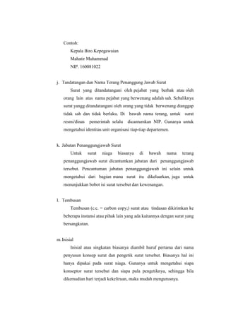 Contoh:
        Kepala Biro Kepegawaian
        Mahatir Muhammad
        NIP. 160081022


j. Tandatangan dan Nama Terang Penanggung Jawab Surat
        Surat yang ditandatangani oleh pejabat yang berhak atau oleh
    orang lain atas nama pejabat yang berwenang adalah sah. Sebaliknya
    surat yangg ditandatangani oleh orang yang tidak berwenang dianggap
    tidak sah dan tidak berlaku. Di bawah nama terang, untuk surat
    resmi/dinas     pemerintah selalu   dicantumkan NIP. Gunanya untuk
    mengetahui identitas unit organisasi tiap-tiap departemen.


k. Jabatan Penanggungjawab Surat
        Untuk     surat   niaga   biasanya   di   bawah     nama   terang
    penanggungjawab surat dicantumkan jabatan dari penanggungjawab
    tersebut. Pencantuman jabatan penanggungjawab ini selain untuk
    mengetahui dari bagian mana surat itu dikeluarkan, juga untuk
    menunjukkan bobot isi surat tersebut dan kewenangan.


l. Tembusan
        Tembusan (c.c. = carbon copy;) surat atau tindasan dikirimkan ke
    beberapa instansi atau pihak lain yang ada kaitannya dengan surat yang
    bersangkutan.


m. Inisial
        Inisial atau singkatan biasanya diambil huruf pertama dari nama
    penyusun konsep surat dan pengetik surat tersebut. Biasanya hal ini
    hanya dipakai pada surat niaga. Gunanya untuk mengetahui siapa
    konseptor surat tersebut dan siapa pula pengetiknya, sehingga bila
    dikemudian hari terjadi kekeliruan, maka mudah mengurusnya.
 