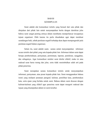 BAB III
                                 KESIMPULAN

       Surat adalah alat komunikasi tertulis yang berasal dari satu pihak dan
ditujukan dari pihak lain untuk menyampaikan berita dengan demikian jelas
bahwa surat sangat penting artinya dalam membantu memperlancar tercapainya
tujuan organisasi. Oleh karena itu perlu diusahakan agar dapat membuat
suratdengan baik, sebab penilaian negatif terhadap akan dapat mempengaruhi pula
penilaian negatif dalam organisasi.

       Selain itu, surat adalah suatu sarana untuk menyampaikan informasi
secara tertulis dari pihak yang satu kepada pihak lain. Informasi dalam surat dapat
berupa pemberitahuan, pernyataan, permintaan, laporan, pemikiran, sanggahan,
dan sebagainya. Agar komunikasi melalui surat dinilai efektif, maka isi atau
maksud surat harus terang dan jelas, serta tidak menimbulkan salah arti pada
pihak penerima.

       Surat merupakan sarana komunikasi tertulis untuk menyampaikan
informasi, pernyataan, atau pesan kepada pihak lain. Surat menggunakan bahasa
resmi yang meliputi penataan paragraf, kalimat, pemilihan kata, pembentukan
kata, serta ejaan yang berlaku untuk surat. Bahasa dalam surat disusun dengan
kalimat-kalimat yang efektif agar penerima surat dapat mengerti maksud dan
tujuan yang disampaikan dalam isi surat tersebut.
 