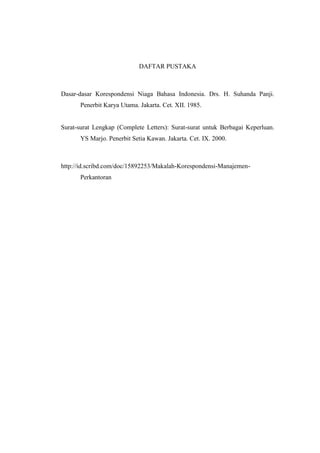 DAFTAR PUSTAKA



Dasar-dasar Korespondensi Niaga Bahasa Indonesia. Drs. H. Suhanda Panji.
      Penerbit Karya Utama. Jakarta. Cet. XII. 1985.


Surat-surat Lengkap (Complete Letters): Surat-surat untuk Berbagai Keperluan.
      YS Marjo. Penerbit Setia Kawan. Jakarta. Cet. IX. 2000.



http://id.scribd.com/doc/15892253/Makalah-Korespondensi-Manajemen-
      Perkantoran
 
