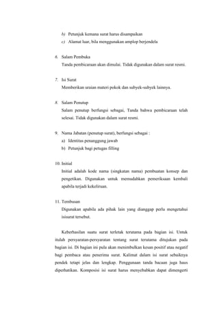 b) Petunjuk kemana surat harus disampaikan
    c) Alamat luar, bila menggunakan amplop berjendela


6. Salam Pembuka
    Tanda pembicaraan akan dimulai. Tidak digunakan dalam surat resmi.


7. Isi Surat
    Memberikan uraian materi pokok dan subyek-subyek lainnya.


8. Salam Penutup
    Salam penutup berfungsi sebagai, Tanda bahwa pembicaraan telah
    selesai. Tidak digunakan dalam surat resmi.


9. Nama Jabatan (penutup surat), berfungsi sebagai :
    a) Identitas penanggung jawab
    b) Petunjuk bagi petugas filling


10. Initial
    Initial adalah kode nama (singkatan nama) pembuatan konsep dan
    pengetikan. Digunakan untuk memudahkan pemeriksaan kembali
    apabila terjadi kekeliruan.


11. Tembusan
    Digunakan apabila ada pihak lain yang dianggap perlu mengetahui
    isisurat tersebut.


    Keberhasilan suatu surat terletak terutama pada bagian isi. Untuk
itulah persyaratan-persyaratan tentang surat terutama ditujukan pada
bagian isi. Di bagian ini pula akan menimbulkan kesan positif atau negatif
bagi pembaca atau penerima surat. Kalimat dalam isi surat sebaiknya
pendek tetapi jelas dan lengkap. Penggunaan tanda bacaan juga haus
diperhatikan. Komposisi isi surat harus menyebabkan dapat dimengerti
 