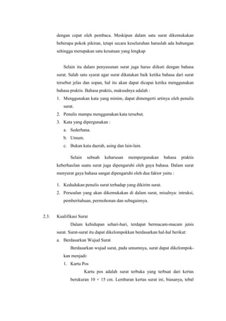 dengan cepat oleh pembaca. Meskipun dalam satu surat dikemukakan
       beberapa pokok pikiran, tetapi secara keseluruhan haruslah ada hubungan
       sehingga merupakan satu kesatuan yang lengkap


          Selain itu dalam penyusunan surat juga harus diikuti dengan bahasa
       surat. Salah satu syarat agar surat dikatakan baik ketika bahasa dari surat
       tersebut jelas dan sopan, hal itu akan dapat dicapai ketika menggunakan
       bahasa praktis. Bahasa praktis, maksudnya adalah :
       1. Menggunakan kata yang minim, dapat dimengerti artinya oleh penulis
          surat.
       2. Penulis mampu menggunakan kata tersebut.
       3. Kata yang dipergunakan :
          a. Sederhana.
          b. Umum.
          c. Bukan kata daerah, asing dan lain-lain.

              Selain    sebuah   keharusan    mempergunakan      bahasa    praktis
       keberhasilan suatu surat juga dipengaruhi oleh gaya bahasa. Dalam surat
       menyurat gaya bahasa sangat dipengaruhi oleh dua faktor yaitu :

       1. Kedudukan penulis surat terhadap yang dikirim surat.
       2. Persoalan yang akan dikemukakan di dalam surat, misalnya: intruksi,
          pemberitahuan, permohonan dan sebagainnya.


2.3.   Kualifikasi Surat
              Dalam kehidupan sehari-hari, terdapat bermacam-macam jenis
       surat. Surat-surat itu dapat dikelompokkan berdasarkan hal-hal berikut:
       a. Berdasarkan Wujud Surat
              Berdasarkan wujud surat, pada umumnya, surat dapat dikelompok-
          kan menjadi:
          1. Kartu Pos
                       Kartu pos adalah surat terbuka yang terbuat dari kertas
              berukuran 10 × 15 cm. Lembaran kertas surat ini, biasanya, tebal
 