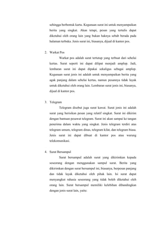 sehingga berbentuk kartu. Kegunaan surat ini untuk menyampaikan
   berita yang singkat. Akan tetapi, pesan yang tertulis dapat
   diketahui oleh orang lain yang bukan haknya sebab berada pada
   halaman terbuka. Jenis surat ini, biasanya, dijual di kantor pos.


2. Warkat Pos
          Warkat pos adalah surat tertutup yang terbuat dari sehelai
   kertas. Surat seperti ini dapat dilipat menjadi amplop. Jadi,
   lembaran surat ini dapat dipakai sekaligus sebagai amplop.
   Kegunaan surat jenis ini adalah untuk menyampaikan berita yang
   agak panjang dalam sehelai kertas, namun pesannya tidak layak
   untuk diketahui oleh orang lain. Lembaran surat jenis ini, biasanya,
   dijual di kantor pos.


3. Telegram
          Telegram disebut juga surat kawat. Surat jenis ini adalah
   surat yang berisikan pesan yang relatif singkat. Surat ini dikirim
   dengan bantuan pesawat telegram. Surat ini akan sampai ke tangan
   penerima dalam waktu yang singkat. Jenis telegram terdiri atas
   telegram umum, telegram dinas, telegram kilat, dan telegram biasa.
   Jenis surat ini dapat dibuat di kantor pos atau warung
   telekomunikasi.


4. Surat Bersampul
          Surat bersampul adalah surat yang dikirimkan kepada
   seseorang dengan menggunakan sampul surat. Berita yang
   dikirimkan dengan surat bersampul ini, biasanya, berpesan panjang
   dan tidak layak diketahui oleh pihak lain. Isi surat dapat
   menyangkut rahasia seseorang yang tidak boleh diketahui oleh
   orang lain. Surat bersampul memiliki kelebihan dibandingkan
   dengan jenis surat lain, yaitu:
 