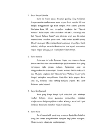 1. Surat Sangat Rahasia
             Surat ini berisi pesan dokumen penting yang berkaitan
   dengan rahasia atau keamanan suatu negara. Jenis surat ini dikirim
   dengan menggunakan tiga buah sampul. Pada sampul pertama
   dituliskan kode SR yang nerupakan singkatan dari "Sangat
   Rahasia". Pada sampul kedua dituliskan kode SRS, yaitu singkatan
   dari "Sangat Rahasia Sekali" serta dibubuhi segel atau lak untuk
   membuktikan keutuhan pesan surat. Pada sampul terakhir (luar)
   dibuat biasa agar tidak mengundang kecurigaan orang lain. Surat
   jenis ini, misalnya, surat dari kementerian luar negeri, surat untuk
   negara-negara tetangga, dan surat dokumen kemiliteran.


2. Surat Rahasia
             Jenis surat ini berisi dokumen ringan yang pesannya hanya
   pantas diketahui oleh satu atau beberapa pejabat tertentu atau yang
   berwenang       pada   sebuah    instansi.   Pengiriman   surat   ini
   menggunakan dua buah sampul. Sampul pertama dituliskan kode R
   atau RS, yaitu singkatan dari "Rahasia" atau "Rahasia Sekali" serta
   disegel, sedangkan sampul kedua tidak diberi kode apapun. Surat
   jenis ini, misalnya surat tentang konduite pejabat dan surat
   dokumen suatu instansi.


3. Surat Konfidensial
             Surat yang isinya hanya layak diketahui oleh beberapa
   pejabat     tertentu   sebab    pesannya     memerlukan     tindakan
   kebijaksanaan dari para pejabat tersebut. Misalnya, surat hasil rapat
   pimpinan dan usulan kenaikan pangkat seseorang.


4. Surat Biasa
             Surat biasa adalah surat yang pesannya dapat diketahui oleh
   orang lain tanpa mengakibatkan kerugian bagi pihak manapun.
   Misalnya, surat edaran dan surat undangan.
 