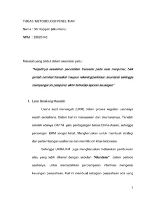 TUGAS ‘METODOLOGI PENELITIAN’<br />Nama : Siti Hopipah (Akuntansi)<br />NPM: 28020146<br />Masalah yang timbul dalam akuntansi yaitu :<br />“Terjadinya kesalahan pencatatan transaksi pada saat menjurnal, baik jumlah nominal transaksi maupun rekening/perkiraan akuntansi sehingga mempengaruhi pelaporan akhir terhadap laporan keuangan”