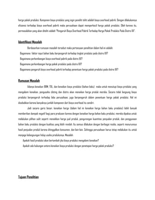 harga pokok produksi. Komponen biaya produksi yang ingin peneliti teliti adalah biaya overhead pabrik. Dengan dilakukannya
efisiensi terhadap biaya overhead pabrik maka perusahaan dapat memperkecil harga pokok produksi. Oleh karena itu,
permasalahan yang akan diteliti adalah “Pengaruh Biaya Overhead Pabrik Terhadap Harga Pokok Produksi Pada Distro XX”.


Identifikasi Masalah
         Berdasarkan rumusan masalah tersebut maka pertanyaan penelitian dalam hal ini adalah:
 Bagaimana faktor input bahan baku berpengaruh terhadap tingkat produksi pada distro XX?
 Bagaimana perkembangan biaya overhead pabrik pada distro XX?
 Bagaimana perkembangan harga pokok produksi pada distro XX?
 Bagaimana pengaruh biaya overhead pabrik terhadap penentuan harga pokok produksi pada distro XX?


Rumusan Masalah
         Adanya kenaikan BBM, TDL, dan kenaikan biaya produksi (bahan baku) maka untuk menutupi biaya produksi yang
mengalami kenaikan, pengusaha cloting dan distro akan menaikan harga produk mereka. Secara tidak langsung biaya
produksi berpengaruh terhadap laba perusahaan, juga berpengaruh dalam penentuan harga pokok produksi. Hal ini
disebabkan karena banyaknya jumlah komponen dari biaya overhead itu sendiri.
         Jadi secara garis besar, kenaikan harga (dalam hal ini kenaikan harga bahan baku produksi) lebih banyak
memberikan dampak negatif bagi para produsen karena dengan kenaikan harga bahan baku produksi, mereka dipaksa untuk
melakukan pilihan sulit seperti menaikkan harga jual produk, pengurangan kuantitas penjualan produk, dan penggunaan
bahan baku produksi dengan kualitas yang lebih rendah. Itu semua dilakukan dengan berbagai resiko, seperti menurunnya
hasil penjualan produk karena ditinggalkan konsumen, dan lain-lain. Sehingga perusahaan harus tetap melakukan itu untuk
menjaga kelangsungan hidup usaha produksinya. Masalah:
    Apakah hasil produksi akan bertambah jika biaya produksi mengalami kenaikan?
    Apakah ada hubungan antara kenaikan biaya produksi dengan penetapan harga pokok produksi?




Tujuan Penelitian
 