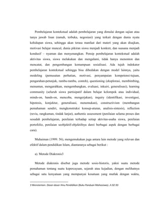  merupakan kebulatan dalam suatu sistem pendidikan”.Bertitik tolak dari pengertian metode mengajar tersebut, Zuhairini dkk. (1981 : 69) merumuskan pengertian Metodologi Pendidikan Agama Islam seperti berikut ini : “... segala usaha yang sistematis dan pragmatis untuk mencapai tujuan pendidikan agama, dengan melalui berbagai aktivitas, baik di dalam maupun di luar kelas dalam lingkungan sekolah”.Seorang guru dituntut untuk mampu memadukan berbagai metode yang relevan. Untuk pembelajaran shalat, misalnya, seorang guru harus mampu menggunakan metode ceramah, tanya jawab , latihan, serta harus memberi keteladanan bagi anak didiknya. Menurut ajaran Islam, melaksanakan pendidikan agama adalah merupakan perintah dari Allah dan ibadah kepada-Nya. Karena itu harus dilakukan dengan sebaik-baiknya oleh guru.<br />Seorang guru harus senantiasa membekali dirinya dengan berbagai kemampuan . Kemampuan intelektual dan metodologis, serta kepribadian dan akhlak mulia harus dimiliki seorang guru. Karena keteladanan mutlak harus dimiliki guru agar ia dapat berperan sebagaimana mestinya sebagai guru Pendidikan Agama Islam<br />Karena pendidikan merupakan perintah Allah, maka Allah banyak memberikan petunjuk tentang masalah pendidikan ini. Surah Al-Alaq ayat 1 – 5 yang merupakan wahyu yang pertama kali turun kepada Nabi Muhammad SAW. sarat dengan petunjuk-Nya tentang pendidikan. Ayat pertama surah ini merupakan perintah membaca ( اِقْرَا ). Membaca merupakan salah satu aktivitas dalam pendidikan yang tidak dapat diabaikan, baik membaca yang tertulis maupun membaca fenomena alam yang tidak tertulis.<br />Erwati Aziz di dalam bukunya Prinsip-prinsip Pendidikan Islam ( 2003 : 2 ), mengungkapkan bahwa para ahli pendidikan Islam, seperti Hasan Langgulung, Muhammad Fadhil Jamali, dan Fathiyah Hasan Sulaeman, senantiasa memasukkan wahyu pertama ini sebagai ayat pendidikan. Mereka juga mengemukakan bahwa gaya bahasa dan ungkapan ayat-ayat Al-Quran menunjukkan bahwa ia mengandung nilai-nilai metodologis yang beragam sesuai dengan sasaran yang dihadapinya.<br />Salah satu ayat yang sarat dengan nilai metodologis yaitu Surah An-Nahl ayat 125 : اُدْعُ إِلَي سَبِيْلِ رَبِّكَ بِالْحِكْمَةِ وَالْمَوْعِظَةِ الْحَسَنَةِ <br />“Serulah ( manusia ) kepada jalan Tuhanmu dengan hikmah dan pelajaran yang baik....” .Bagian ayat اُدْعُ إِلَي سَبِيْلِ رَبِّكَ adalah mengajarkan agama, <br />sedang بِالْحِكْمَةِ وَالْمَوْعِظَةِ الْحَسَنَةِ itu adalah metode ( Abu Ahmadi, 1976 : 28 ).Salah satu metode pembelajaran Pendidikan Agama Islam adalah pembiasaan dan pengamalan ; sebuah metode yang diisyaratkan secara implisit di dalam Surah Al Alaq. Pada waktu turun wahyu tersebut perintah iqra diulang-ulang oleh Malaikat Jibril. Latihan dan pengulangan yang merupakan metode praktis untuk memahami suatu materi pelajaran termasuk dalam metode ini. Dalam pegamalan ajaran agama , pembiasaan ini sangat penting , karena bila sudah terbiasa melakukannya dengan baik sejak kecil akan sulit untuk berubah dari kebiasaan tersebut.<br />Metode-Metode Pendidikan Agama Islam<br />Pada dasarnya metode yang dipakai dalam pendidikan secara umum tidak beda jauh dengan metode yang dipakai dalam pendidikan agama islam. Metode-meyode yang dipakai dalam pendidikan agama islam banyak macamnya dan tentu saja dapat kita kembanagkan.<br />Abdur-Rahaman an-Nahlawi sebagaimana yang dikutip olehErnawati aziz mengemukakan beberapa metode pendidikan islam sebagaimana berikut :<br />a)    Metode hiwar (percakapan) Qur’ani dan Nabawi.<br />b)   Kisah-kisah Qur’ani dan Nabawi<br />c)    Amtsal Qur’ani dan Nabawi.<br />d)   Teladan<br />e)    Pembiasaan dan pengamalan<br />f)    Ibroh dan Mau’izoh<br />g)   Targhib dan tarhib<br />Sedangkan A. Patoni menyebutkan lima belas metode yang bisa dipakai dalam pendidikan agama islam yakni :metode ceramah, tanya jawab, diskusi/ musyawarah atau sarasehan, tugas, permainan dan simulasi, latihan siap, demonstrasi dan eksperimen, karya wisata atau sinau wisata, kerja kelompok, sosiodrama dan bermain peran, sistem belajar beregu, pemecahan masalah, proyek dan unit, uswatun khasanah, dan metode anugerah.<br />Secara garis besar beberapa ahli juga menjelaskan hal yang sama tentang metode-metode yang bisa dipakai dalam pendidikan sebagaimana yang kami sebutkan diatas. Dan disini kami akan mencoba menjelaskan beberapa metode sebagaimana yang kami sebut diatas.<br />Metode Ceramah<br />Metode ini sering juga disebut sebagai ”one man show method” merupakan bentuk interaksi melalui penerangan dan penuturan secara lisan  oleh seseorang terhadap sekelompok pendengar.  Metode ini sangat tepat jika digunakan untuk menyampaikan suatu informasi. Kelebihan metode ini adalah:<br />Biayanya murah<br />Dapat menyajikan pelajaran kepada murid dalam jumlah yang besar dalam waktu yang sama<br />Mudah mengulang lagi jika diperlukan<br />Seorang guru yang mampu berceramah dengan baik akan menjadikan materi yang disampaikan lebih menarik<br />Memberikan pengalaman keada murid untuk belajar mendengar dan memahami dengan baik perkataan orang lain<br />Memberi pengalaman kepada murid untuk membuat catatan-catatan kecil (membuat ringkasan)<br />Materi yang ddisusun dengan sisitematis dapat dapat menghemat waktu belajar<br />Namun demikian metode ini juga memiliki kelemahan.Kelemahan metode ini adalah:<br />Perhatian murid hanya pada guru dan terkadang guru dianggap paling benar. Sehingga dalam metode ini gurulah yang aktif.<br />Terdapat unsur paksaaan, yakni murid harus mendengar apa yang disampaikan guru dan menganggapnya benar setiap jalan fikiran guru.<br />Pada pendidikan dasar metode ini kurang baik jika dilaksanakan 100%. Hal tersebut dikarenakan dimungkinkan adanya keengganan murid untuk bertanya terhadap istilah atau sesuatu yang belu  difahami oleh murid.<br />Dalam pendidikan agama metode ini sangat tepat untuk menyampaikan materi tentang tauhid. Karena tauhid merupakan materi yang sukar untuk didiskusikan serta tidak dapat dipragakan.<br />Metode Tanya Jawab<br />Metode ini merupakan metode yang memungkikan terjadinya komunikasi langsung yang bersifat two way traffic. Metode yang biasanya dipadukan dengan metode ceramah ini mempunyai fungsi sebgai tolak ukur utuk mengetahui tingkat pemahaman siswa serta untuk memberikan latihan dan kesempatan kepada siswa untuk bertanya terhadap materi yang belum dikuasai. <br />Sikap guru dalam menerima jawaban dari anak didik adalah jangan mematahkan semangat serta jangan terlalau menonjolkan kesalahan murid yangdapat mengurangi harga dirinya didepan yang lain. Dalam pendidikan agama metode ini dapat digunakan sebagai jalan untuk segera menemukan kesalahfahaman terhadap materi agama. Karena kesalahan kecil dapat menimbulkan madhorot yang sangat besar jika seorang murid memahami hal agama tidak sesuai dengan apa yang guru sampaiakan.<br />Metode Diskusi/ Musyawarah atau Sarasehan<br />Diskusi merupakan metode dengan jalan saling tukar menukar informasi, pendapat, dan unsur pengalaman secara teratur dengan maksud untuk mendapat pengertian bersama yang lebih jelas dan lebih teliti tentang sesuatu. Fungsi dari diskusi adalah utnuk merangsang murid untuk berfikir dan mengeluarka pendapatnya sendiri, serta ikut menymbangkan fikiran dalam suatu masalah. Juga sebagai sarana mengambil satu jawaban yang aktual atau suatu rangkaian jawaban yang didasarkan atas pertimbangan yang seksama. Keistimewaan metode ini dalam pendidikan agama antara lain : <br />Mendidik murid untuk saling bertukar nformasi, pikiran dan pendapat<br />Memberikan kesempatan murid untuk menghayati pembaharuan suatu problematika secara bersama-sama.<br />Memberikan kesempatan murid untuk memperoleh penjelasan-penjelasan dari berbagai sudut pandang dan sumber.<br />Memeberikan kesempatan kepada murid untuk berdiskusi dibawah asuahn guru<br />Mengembangkan solidaritas dan sikap toleransi terhdap berbagai pendapat yang bervariasi.<br />Membina murid untuk berfikir matang sebalum bicara.<br />Mengajarkan kepadamurid untuk berfikir dan menyampaiakan pendapat secara logis dan sistematis.<br />Namun demikian biasanya diskusi hanya berjalandiantara murid-murid yang pandai bicara saja. Sehingga diperlukan pimpinan diskusi yang lihai untuk memandu sebuah diskusi.<br />Metode Tugas<br />Yakni suatu cara dimana dalam proses belajar mengajar guru memberikan tugas tertentu kepada murid untuk dikejakan yang kemudian tugas tersebut dipertanggungjawabkan kepada guru tersebut.  Dalam istilah lama metode ini kita kenal sebagai PR ”pkerjaanRumah”. Namun dalam pengertian baru tugas diartikan sebagai suatu perencanaan atau pengorganisasian bersama antara murid mengenai sesuatu hal. Keistimewaan metode ini adalah :<br />Murid-murid berkesempatan memupuk perkembangan dan keberanian mengambil inisiatif, bertanggung jawab, dan berdiri sendiri.<br />Baik sekali untukuntuk mengisi waktu terluang dengan masalah-maslah yang konstruktif<br />Membiasakan anak untuk giat belajar.<br />Murid-murid dapat belajar dan bekerja dalam suasana yang demokratis.<br />Metode Permainan Dan Simulasi<br />Metode ini merupakan bentuk pendidikan dengan menduplikasikan bagian-bagian peting dalam bentuk yang sesungguhnya kedalam bentuk permainan. Simulasi merupakan cara menjelaskan sesuatu mellaui perbuatan yang bersifat pura-pura atau melalui proses tingkah laku imitasi, atau bermain peranan mengenai suatu tingkah laku yang dilakukan seolah-olah dalam keadaan yang sebanarnya. Bentuk dari permaiana simulasi ada beberapa macam antara lain : peer teaching (latihan mengajar oleh siswa kepada teman-teman calon guru), sosiodrama, psikodrama, simulasi game, role playing.<br />Metode ini merupakan metode yang dipakai jika seorang guru bertujuan unutk melatih siswa berbaur dalam masyarakat dengan berbagai problematikanya. Sehingga siswa belajar untuk bertindak dan bertingkah laku dalam situasi sosial tertentu.<br />Dalam pendidikan agama metode ini sangat cocok digunakan untuk menanamkan akhlakul karimah dalam diri siswa.<br />Metode Latihan Siap<br />Metode ini biasanya dipakai untuk materi-materi yang bersifat motoris dan keterampilan. Metode ini digunakan untuk memeperoleh suatu ketangkasan atau keterampilan yang biasanya memerlukan latihan secara terus-menerusterhadap suatu bahan pelajaran.<br />Hasildari metode ini adalah menambah daya fikir atau daya ingat serta bertambahnya pengetahuan atau pemahaman siswa. Dalam pendidkan agama metode ini bisa dipakai dlam rangka mengajarkan baca tulis al-Qur’ar serta praktek-praktek ibadah.<br />Metode Demonstrasi Dan Eksperimen<br />Demonstrasi merupakan metode dengan jalan pengajar memperlihatkan  suatu proses kepada anak didik. Sedangkan eksperimen merupakan metode engan jalan memberikan kesempatan kepada anak didik untuk mengerjakan serta mengamati proses dan hasilyang dikerjakannya. Dalam pendidikan agma metode ini bisa dipakai untuk menjelaskan tentang mengurus mayat, tata cara ibadah haji, dan sebagainya.<br />Metode ini digunakan untuk : <br />Memberikan keterampilan tertentu<br />Mempeermudah berbagai jenis penjelasan karena penggunan bahasa lisan dlam metode ini terbatas.<br />Mengurangi atau mengurangi proses interaksi edukasi yang bersifat verbalistik<br />Membantu murid untuk memahami dengan jelas jalannya suatu proses dengan penuh perhatian, sebab lebih menarik<br />Metode Karya Wisata Atau Sinau Wisata<br />Nana sudjana menyebut metode ini dengan ” Field Trip”. Dalam pendidikan agama metode ini sangat baik digunakan untuk lebih menanamkan keimanan kepada siswa dengan mengunjungi langsung tempat-tempat wisata dan lainnya untuk lebih mengenal ayat-ayat Allah yang ada di alam ini.<br />Metode Kerja Kelompok<br />Yakni dengan memandang anak didik kedalam satu kelompok sebagai satu kesatuan tersendiri, untuk mencapai suatu tujuan tertentu dengan gotong royong. Sebagai metode interaksi edukatif, kerja kelompok dapat diterapkan utnuk berbgai bahan atau materi pelajaran untuk berbagai macam tjuan proses belajar-mengajar.<br />Metode Sistem Belajar Beregu (Team Teching)<br />Yakni metode mengajar sekelompok siswa dengan dihadapi oleh beberapa guru.dalam metode ini kita juga bisa mendatangkan para ahli dibidangnya atau pengajar non formal. Dengan metode ini diharapkan pemahaman siswa akan lebih luas dan mendalam.<br />Metode Pemecahan Masalah (Problem Solving)<br />Yakni metode pendidikan dengan menyajikan bahan pelajaran dengan mengajak dan memotivasi siswa untuk memecahkan masalah dalam kaitannya dengan kegiatan belajar mengajar. Metode ini sangat baik untuk melatih siawa berfikir kritis dan dinamis terhadap suatu masalah tertentu.<br />Menurut Gagne (1985) kalau peserta didik dihadapkan pada suatu masalah pada akhirnya mereka bukan hanya sekedar memecahkan masalah, tettapi juga akan belajar sesuatu yang baru.<br />Metode Proyek Dan Unit<br />Metode proyek yang disebut juga sebagai metode unit merupakan metode mengajar dimana bahan pelajaran diorganisir sedemikian rupa, sehingga merupakan suatu keseluruhan atau kesatuan bulat yang bermakana dan mengandung suatu pokok masalah. Dalam metode ini anak didik disuguhi bermacam-macam masalah dan anak didik bersama-sama menghadapi masalah tersebut denga mengikuti langkah-;angkah tertentu secara ilmiah, logis dan sistematis. Menurut J. Dewey langkah-langkah umum yang dipakai adalah merealisir adanya suatu permasalahan, kemudian menyusun hipotesa yang kemudian dilanjutkan dengan mengumpulkan data dan informasi. Data yang terkumpul tentunya belumtentu benar dan sesuai dengan permasalahan kitasehingga perlu dianalisis. <br />Metode Uswatun Khasanah<br />Menurut Ahmad Fatoni metode ini merupakn metode yang paling tua dan sulit. Yakni menyampaikan pendidikan agama melalui contoh yang baik dari pendidiknya.<br />Metode ini merupakan metode yang mempunyai penruh besar dalam pendidikan agama islam. Bahkan menurut Ahmad fatoni merupaknmetode yang menentukan keberhasilan dari pendidikan agama islam kita semua tentu menyadari bahwa apa yang dilihat dan dilakukan oleh seorang pendidik agama merupakan tambahan dari daya didiknya. Sehingga jika seorang guru agama tidak mencerminkan tinakan yang agamis dalam perilaku kesehariannya tentu akan melumpuhkan daya didiknya.<br />Metode Anugerah.<br />Islam mengenalkan umatnya dengan adanya pahala sebagai bentuk imbalan dari tindakan khasanahnya. Dan terbukti bahwa pahala sangat mendorong seseorang untuk bertindak sesuai dengan ajaran agamanya. Setiap manusia yang normal tentu mempunyai harapan dan keinginan. Hal inilah yang dimanfaatkan oleh metode ini. Dengan adanya anugerah anak didik didorong untuk mengerjakan perbuatan yang baik dan anugerah sebagai imbalannya. Imbalan tersebut dapat berupa pujian, penghormatan, hadiah, tanda penghargaan, dan lain sebagainya.<br />Pada dasarnya metode-metode yang kami jelaskan diatas merupakan pilihan yang tentunya masih dapat dikembangkan. Dan tentunya metode-metode yang dianggap baik masih bisa kita gnakan dalam proses interaksi edukasi. Metode-metode diatas dengan berbagai tujuan yang hendak dicapainya bukanlah metode-metode yang berdiri sendiri melainkan metode-metode yang perlu untuk dikolaborasikan shingga proses interaksi edukasi yang ada akan lebih menarik lagi. Untuk itu diperlukan kreatifitas dari pendidik dalam menggunakan metode-metode tersebut.<br />Ruang Lingkup Pendidikan Agama Islam.Ruang lingkup Pendidikan Agama Islam meliputi keserasian, keselarasan, dan keseimbangan antara hubungan manusia dengan Allah SWT, hubungan manusia dengan sesama manusia, dan ketiga hubungan manusia dengan dirinya sendiri, serta hubungan manusia dengan makhluk lain dan lingkungannya.<br />Ruang lingkup Pendidikan Agama Islam juga identik dengan aspek-aspek Pengajaran Agama Islam karena materi yang terkandung didalamnya merupakan perpaduan yang saling melengkapi satu dengan yang lainnya.<br />Apabila dilihat dari segi pembahasannya maka ruang lingkup Pendidikan Agama Islam yang umum dilaksanakan di sekolah adalah :<br />a. Pengajaran keimanan<br />Pengajaran keimanan berarti proses belajar mengajar tentang aspek kepercayaan, dalam hal ini tentunya kepercayaan menurut ajaran Islam, inti dari pengajaran ini adalah tentang rukun Islam.<br />b. Pengajaran akhlak<br />Pengajaran akhlak adalah bentuk pengajaran yang mengarah pada pembentukan jiwa, cara bersikap individu pada kehidupannya, pengajaran ini berarti proses belajar mengajar dalam mencapai tujuan supaya yang diajarkan berakhlak baik.<br />c. Pengajaran ibadah<br />Pengajaran ibadah adalah pengajaran tentang segala bentuk ibadah dan tata cara pelaksanaannya, tujuan dari pengajaran ini agar siswa mampu melaksanakan ibadah dengan baik dan benar. Mengerti segala bentuk ibadah dan memahami arti dan tujuan pelaksanaan ibadah.<br />d. Pengajaran fiqih<br />Pengajaran fiqih adalah pengajaran yang isinya menyampaikan materi tentang segala bentuk-bentuk hukum Islam yang bersumber pada Al-Quran, sunnah, dan dalil-dalil syar'i yang lain. Tujuan pengajaran ini adalah agar siswa mengetahui dan mengerti tentang hukum-hukum Islam dan melaksanakannya dalam kehidupan sehari-hari.<br />e. Pengajaran Al-Quran<br />Pengajaran Al-Quran adalah pengajaran yang bertujuan agar siswa dapat membaca Al-Quran dan mengerti arti kandungan yang terdapat di setiap ayat-ayat Al-Quran. Akan tetapi dalam prakteknya hanya ayat-ayat tertentu yang di masukkan dalam materi Pendidikan Agama Islam yang disesuaikan dengan tingkat pendidikannya.<br />f. Pengajaran sejarah Islam<br />Tujuan pengajaran dari sejarah Islam ini adalah agar siswa dapat mengetahui tentang pertumbuhan dan perkembangan agama Islam dari awalnya sampai zaman sekarang sehingga siswa dapat mengenal dan mencintai agama Islam.<br />BAB III<br />PENUTUP<br />KesimpulanDalam pengajaran agama Islam pada khususnya tentunya memerlukan metode agar dalam proses belajar mengajar dan hasil belajar akan tercapai sesuai dengan yang diharapkan.<br />Dalam kriteria pengajaran PAI ada 4 hal yang harus diperhatikan dan metode yang relevan untuk digunakan yaitu, :<br />Bahan yang memerlukan pengamatan, metodenya yaitu metode ceramah, resitasi, atau proyek<br />Bahan yang memerlukan keterampilan atau gerakan tertentu, metodenya  yaitu demonstrasi dan dril<br />Bahan yang mengandung materi hafalan, metodenya yaitu, pemberian tugas dan tanya jawab<br />Bahan yang mengandung unsur emosi, metodenya yaitu metode sosiodrama/bermain peran dan service project<br />Saran Dengan selesainya makalah ini tentunya masih banyak yang kurang dalam makalah ini maka dari itu kami mengharapkan kritikan dan saran yang sifatnya membangun dari Bapak dosen yang membawakan mata kuliah ini. <br />DAFTAR PUTAKA<br />http://Ahmadi, Abu . 1976 . Metodik Khusus Mengajar Agama . Semaran ...<br />Pusat Kurikulum Depdiknas. 2004. Standar Kompentensi Mata Pelajaran Agama Islam Sekolah Dasar dan Madrasah Ibtidaiyyah. Jakarta. Depdiknas<br /> Saliman & Sudarsono. Kamus Pendidikan, Pendidikan dan Umum (Jakarta: Rineka Cipta, 1994).<br />Dahlan al-Barri & M. Pius A. Partanto. Kamus Ilmiah Populer. (Surabaya : Arkola, 1994).<br /> E. Mulyasa. Menjadi Guru Profesional “menciptakan pembelajaran kreatif dan menyenangkan”. Hal. 107<br />Dr. Zakiah Drajat, dkk. Metode Khusus Pengajaran Agama Islam. Jakarta: Bumi Aksara, 2004.<br />-----------Metodologi Pengajaran Agama Islam, Jakarta: Bumi Aksara, 2001<br />Ahmad Tafsir, Metode Khusus Pengajaran Agama Islam Bandung, Rajawali Press, 2004.<br />Prof.H.Sudjana, S.Pd, M.M, Strategi Pembelajaran, Falah Production, Bandung 2000,hl 154<br />Usman Basyiruddin, Metode Pembelajaran Agama Islam, Jakarta: Ciputat Pers, 2002<br />