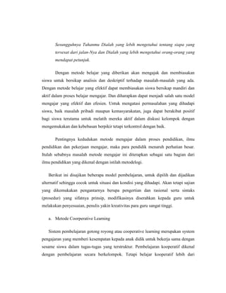 Untuk Mengetahui Ruang Lingkup Pendidikan Agama Islam (PAI)BAB II<br />PENDAHULUAN<br />Pengertian Metode Pembelajaran Pendidikan AgamaSecara harfiah kata metode adalah dari kata “method” yang berarti cara kerja ilmu pengetahuan manakala kata “metodologi (methodology)” adalah penyelidikan yang sistematis dan formulasi metode-metode yang akan digunakan dalam penelitian ilmiah. Menurut Al-Toumy Al-Syaibany metodologi adalah jalan yang dilalui atau diikuti untuk memberi paham kepada murid terhadap segala macam pelajaran dalam semua mata pelajaran. Sebagai suatu ilmu, metodologi merupakan bagian dari perangkat disiplin keilmuan yang menjadi induknya. Hampir semua ilmu pengetahuan mempunyai metodologi tersendiri. Oleh karena itu, ilmu pendidikan sebagai salah satu disiplin ilmu juga memiliki metodologi, yaitu metodologi pendidikan sebagai suatu ilmu pengetahuan tentang metode yang digunakan dalam pekerjaan mendidik.<br />Pendidikan Islam merangkum metodologi pendidikan yang tugas dan fungsinya adalah memberikan jalan atau cara sebaik mungkin bagi pelaksanaan operasional dari ilmu pendidikan Islam tersebut. Pelaksanaannya dalam ruang lingkup proses pendidikan yang berada dalam suatu sistem dan struktur kelembagaan yang diciptakan untuk mencapai tujuan pendidikan Islam.Dari uraian tersebut di atas, Al-Toumy Al-Syaibany (1980:399) memahaminya bahwa metodologi pendidikan pembelajaran Islam adalah segala segi kegiatan terarah yang dikerjakan oleh guru dalam rangka kemestian-kemestian mata pelajaran agama seperti akidah, akhlak, tauhid, fiqhi dan sebagainya.<br />Berdasarkan defenisi di atas, penulis dapat menyimpulkan bahwa metodologi (pengajaran) Agama Islam adalah jalan atau cara yang diterapkan dalam proses belajar mengajar agama Islam, guna tercapainya tujuan dan cita-cita pendidikan Islam.<br />Konsep metode, fungsi dan perananya dalam proses pendidikan amatlah penting untuk menentukan dan menyampaikan cara atau jalan dalam mengajar, pikiran, pengetahuan, maklumat, keterampilan, pengalaman dan sikap untuk ditransferkan dari pengajar (guru) kepada pelajar (siswa).<br />Di antara sesuatu hal yang harus dimiliki oleh guru dalam rangka menjalankan fungsinya sebagai guru adalah menguasai metode pengajaran atau metodologi. Untuk itu pemilihan metode yang tepat sangat diharapkan agar siswa memiliki gairah dan minat dalam menerima pelajaran yang disampaikan.<br />Oemar Hamalik berpendapat bahwa :<br />“Seorang guru adalah sebagai pembimbing yang dapat membentuk manusia yang sehat jasmani dan rohaninya, memiliki pengetahuan dan keterampilan, dapat mengembangkan kreativitas dan tanggung jawab secara maksimum terhadap sekolah, keluarga serta masyarakat”(2002:89).<br />Pengertian tersebut sangat jelas menunjukkan bahwa antara metode dan mengajar tidak dapat dipisahkan satu dengan yang lainnya.<br />Para tokoh pendidikan juga tak pernah melepaskan sorotannya pada masalah metode mengajar. Berikut akan dikemukakan beberapa di antaranya:<br />1. M.Atiyah al Abrasy mengemukakan bahwa:<br />Metode adalah jalan yang kita ikuti untuk memberi paham kepada murid-murid dalam segala macam pelajaran. Metode merupakan rencana yang kita buat untuk diisi sebelum memasuki kelas.(1980 :551).<br />2. Abd Rahim Ghunaimah mengemukakan “Metode adalah cara-cara yang praktis yang menyalurkan tujuan-tujuan dengan maksud pengajaran”(1980 : 504).<br />3. Al Jumbalathy mengemukakan bahwa “Metode adalah cara-cara yang diikuti oleh guru untuk menyampaikan maksud ke otak murid” (1980: 267).<br />Menilik berbagai pendapat di atas, maka akan diperoleh gambaran bahwa metode belajar yang efektif yaitu suatu usaha yang dilakukan oleh siswa untuk mengubah tingkah lakunya, kecerdasan dan kreatifitas berpikirnya melalui proses diskusi atau perdebatan di dalam kelas, yang memberi kesempatan untuk membantah, memecahkan, mengeluarkan pendapat dan mempertahankannya, sehingga menumbuhkan kreatifitas berpikir dan berbicara yang baik bagi siswa.Sesuai dengan firman Allah Swt dalam surah an-Nahl (16)125 yang berbunyi :<br />                            <br />Artinya: Serulah (manusia) kepada jalan Tuhan-mu dengan hikmah  dan pelajaran yang baik dan bantahlah mereka dengan cara yang baik. Sesungguhnya Tuhanmu Dialah yang lebih mengetahui tentang siapa yang tersesat dari jalan-Nya dan Dialah yang lebih mengetahui orang-orang yang mendapat petunjuk.<br />Dengan metode belajar yang diberikan akan mengajak dan membiasakan siswa untuk bersikap analisis dan deskriptif terhadap masalah-masalah yang ada. Dengan metode belajar yang efektif dapat membiasakan siswa bersikap mandiri dan aktif dalam proses belajar mengajar. Dan diharapkan dapat menjadi salah satu model mengajar yang efektif dan efesien. Untuk mengatasi permasalahan yang dihadapi siswa, baik masalah pribadi maupun kemasyarakatan, juga dapat berakibat positif bagi siswa terutama untuk melatih mereka aktif dalam diskusi kelompok dengan mengemukakan dan kebebasan berpikir tetapi terkontrol dengan baik.<br />Pentingnya kedudukan metode mengajar dalam proses pendidikan, ilmu pendidikan dan pekerjaan mengajar, maka para pendidik menaruh perhatian besar. Itulah sebabnya masalah metode mengajar ini diterapkan sebagai satu bagian dari ilmu pendidikan yang dikenal dengan istilah metodelogi.<br />Berikut ini disajikan beberapa model pembelajaran, untuk dipilih dan dijadikan alternatif sehingga cocok untuk situasi dan kondisi yang dihadapi. Akan tetapi sajian yang dikemukakan pengantarnya berupa pengertian dan rasional serta sintaks (prosedur) yang sifatnya prinsip, modifikasinya diserahkan kepada guru untuk melakukan penyesuaian, penulis yakin kreativitas para guru sangat tinggi.<br />Metode Coorperative Learning<br />Sistem pembelajaran gotong royong atau cooperative learning merupakan system pengajaran yang memberi kesempatan kepada anak didik untuk bekerja sama dengan sesame siswa dalam tugas-tugas yang terstruktur. Pembelajaran kooperatif dikenal dengan pembelajaran secara berkelompok. Tetapi belajar kooperatif lebih dari sekedar belajar kelompok atau kerja kelompok karena dalam belajar kooperatif ada struktur dorongan atau tugas yang bersifat kooperatif sehingga memungkinkan terjadinya interaksi secara terbuka dan hubungan yang bersifat interdepedensi efektif diantara anggota kelompok. Hubungan kerja seperti itu memungkinkan timbulnya persepsi yang positif tentang apa yang dapat dilakukan siswa untuk mencapai keberhasilan belajar berdasarkan kemampuan dirinya secara individu dan andil dari anggota kelompok lain selama belajar bersama dalam kelompok.<br />Metode Direct Learning<br />Pengetahuan yang bersifat informasi dan prosedural yang menjurus pada ketrampilan dasar akan lebih efektif jika disampaikan dengan cara pembelajaran langsung. Sintaknya adalah menyiapkan siswa, sajian informasi dan prosedur, latihan terbimbing, refleksi, latihan mandiri, dan evaluasi. Cara ini sering disebut dengan metode ceramah atau ekspositori (ceramah bervariasi).<br />Metode Problem Based Learning<br />Kehidupan adalah identik dengan menghadapi masalah. Model pembelajaran ini melatih dan mengembangkan kemampuan untuk menyelesaikan masalah yang berorientasi pada masalah otentik dari kehidupan aktual siswa, untuk merangsang kemamuan berpikir tingkat tinggi. Kondisi yang tetap hatrus dipelihara adalah suasana kondusif, terbuka, negosiasi, demokratis, suasana nyaman dan menyenangkan agar siswa dapat berpikir optimal. Fokus pembelajaran terletak pada konsep-konsep dan prinsip-prinsip inti dari suatu disiplin studi, melibatkan siswa dalam investigasi pemecahan masalah dan kegiatan tugas-tugas bermakna yang lain, memberi kesempatan pebelajar bekerja secara otonom mengkonstruk pengetahuan mereka sendiri, dan mencapai puncaknya menghasilkan produk nyata.<br />Metode Contextual Teaching and learning <br />Pembelajaran kontekstual adalah pembelajaran yang dimulai dengan sajian atau tanya jawab lisan (ramah, terbuka, negosiasi) yang terkait dengan dunia nyata kehidupan siswa, sehingga akan terasa manfaat dari materi yang akan disajkan, motivasi belajar muncul, dunia pikiran siswa menjadi konkret, dan suasana menjadi kondusif – nyaman dan menyenangkan. Pensip pembelajaran kontekstual adalah aktivitas siswa, siswa melakukan dan mengalami, tidak hanya menonton dan mencatat, dan pengembangan kemampuan sosialisasi. Ada tujuh indokator pembelajaran kontekstual sehingga bisa dibedakan dengan model lainnya, yaitu modeling (pemusatan perhatian, motivasi, penyampaian kompetensi-tujuan, pengarahan-petunjuk, rambu-rambu, contoh), questioning (eksplorasi, membimbing, menuntun, mengarahkan, mengembangkan, evaluasi, inkuiri, generalisasi), learning community (seluruh siswa partisipatif dalam belajar kelompok atau individual, minds-on, hands-on, mencoba, mengerjakan), inquiry (identifikasi, investigasi, hipotesis, konjektur, generalisasi, menemukan), constructivism (membangun pemahaman sendiri, mengkonstruksi konsep-aturan, analisis-sintesis), reflection (reviu, rangkuman, tindak lanjut), authentic assessment (penilaian selama proses dan sesudah pembelajaran, penilaian terhadap setiap aktvitas-usaha siswa, penilaian portofolio, penilaian seobjektif-objektifnya darei berbagai aspek dengan berbagai cara).<br />Muhaiman (1999: 56), mengemukakan juga antara lain metode yang relevan dan efektif dalam pendidikan Islam, diantaranya sebagai berikut :<br />a). Metode Diakronis<br />Metode diakronis disebut juga metode sosio-historis, yakni suatu metode pemahaman tentang suatu kepercayaan, sejarah atau kejadian, dengan melihatnya sebagai satu kenyataan yang mempunyai kesatuan yang mutlak dengan waktu, tempat, kebudayaan, golongan dan lingkungan tempat kepercayaan, sejarah kejadian itu muncul. Dengan metode ini, akan menyebabkan anak ingin mengetahui, memahami, menguraikan dan meneruskan ajaran-ajaran Islam dari sumber dasarnya yaitu, Al-Qur’an dan As-Sunnah serta pengetahuan tentang latar belakang masyarakatnya, sejarah budaya di samping sirah Nabi saw. dengan segala alam pikirannya.<br />b). Metode Sinkronik – Analitik<br />Metode pendidikan ini merupakan, suatu metode yang memberi kemampuan analisis teoritis yang sangat berguna bagi pelaksanaan perkembangan keimanan dan mental intelek. Metode ini tidak semata-mata mengutamakan segi pokok pelaksanaan atau aplikasi praktis. Teknik pengajarannya meliputi diskusi, lokakarya, seminar, kerja kelompok, resensi buku, lomba karya ilmiah dan sebagainya.<br />c). Metode Problem Solving<br />Metode Pendidikan Islam ini, merupakan pelatihan anak didik yang dihadapkan dengan berbagai masalah dan merupakan cabang ilmu pengetahuan dengan solusinya. Metode ini dapat dikembangkan melalui teknik simulasi. Dalam metode ini, cara penguasaan keterampilan yang lebih dominan di bandingkan dengan pengembangan mental – intelektual, sehingga terdapat kelemahan yakni perkembangan pikiran anak didik mungkin hanya terbatas pada kerangka yang sudah tetap dan akhirnya bersifat mekanistik.<br />d). Metode Empiris<br />Metode pendidikan ini merupakan, satu metode yang memungkinkan anak didik mempelajari ajaran Islam melalui proses realisasi, aktualisasi serta internalisasi norma-norma dan kaidah Islam melalui satu proses aplikasi yang menimbulkan suatu interaksi sosial. Keuntungan metode ini, akan membuat anak didik tidak hanya memiliki kemampuan secara teoritis – normatif, tetapi juga adanya pengembangan deskriftif.<br />e). Metode Induktif<br />Metode pendidikan Islam ini adalah, yang dilakukan oleh pendidikan dengan cara mengerjakan materi yang khusus (Juz’iyah) menuju pada kesimpulan yang umum. Tujuan metode ini agar anak didik dapat mengenali kebenaran-kebenaran dan hukum-hukum umum setelah melalui riset.<br />f). Metode Deduktif<br />Metode pendidikan ini adalah, mendidik melalui cara menampilkan kaidah umum yang kemudian menjabarkannya dengan berbagai contoh masalah sehingga menjadi terurai.Pada dasarnya, metode pendidikan Islam sangat efektif dalam membina kepribadian anak didik dan memotivasi mereka sehingga aplikasi metode ini memungkinkan puluhan ribu kaum mukminin dapat membuka hati manusia untuk menerima petunjuk Ilahi dan konsep-konsep peradaban Islam.<br />Pentingnya Metodologi Pendidikan Agama Islam (PAI)Metodologi merupakan hal yang sangat penting dalam Pendidikan Agama Islam ( PAI ). Metode adalah suatu cara mengajar, yang berfungsi sebagai alat untuk mencapai tujuan pembelajaran. Semakin baik metode yang digunakan, maka akan semakin efektif dan efisien pula pencapaian tujuannya. Dalam metode mangajar, faktor guru, siswa, bahan yang akan diajarkan, situasi, sarana, prasarana, serta fasilitas-fasilitas lainnya sangat besar pengaruhnya. Dengan banyaknya faktor-faktor yang mempengaruhi di dalam penggunaan suatu metode, maka sebenarnya cukup sulit bagi seorang guru untuk menetapkan metode yang paling baik dan harus dipakai di dalam pembelajaran Pendidikan Agama Islam agar pembelajaran tersebut berhasil.<br />Metodologi, menurut Kamus Besar Bahasa Indonesia ( Depdiknas, 2002 : 741 ) , berarti “ ilmu tetang metode; uraian tentang metode”. Sedangakan metode, menurut kamus yang sama ( 2002 : 740) , berarti : ”Cara teratur yang digunakan untuk melaksanakan suatu pekerjaan agar tercapai sesuai dengan yang dikehendaki; cara kerja yang bersistem untuk memudahkan pelaksanaan suatu kegiatan guna mencapai tujuan yang ditentukan”.<br />Sedangkan metode mengajar, Zuhairini dkk. ( 1981 : 68 ) memberikan definisi sebagai berikut: ”Metode mengajar adalah :<br />merupakan salah satu komponen dari pada proses pendidikan.