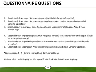 QUESTIONNAIRE QUESTIONS

1. Bagaimanakah kepuasan Anda terhadap kualitas bimbel Ganesha Operation?
2. Bagaimanakah kepuasan Anda terhadap harga berdasarkan kualitas yang Anda terima dari
   Ganesha Operation?
3. Seberapa jauh kemampuan Ganesha Operation ini akan memenuhi harapan Anda di masa
   mendatang?

4. Seberapa besar tingkat keinginan untuk mengikuti Bimbel Ganesha Operation tahun depan atau di
   masa yang akan datang?
5. Seberapa besar tingkat keinginan Anda untuk merekomendasikan Ganesha Operation kepada
   orang lain?
6. Seberapa besar Kebanggaan Anda ketika mengikuti bimbingan belajar Ganesha Operation?

*Jawaban skala 1 – 5 ; dimana 1 sangat kecil dan 5 sangat besar

Variable laten : variable yang bersifat hipotetik dan tidak bisa diamati secra langsung.


                                                   11
 