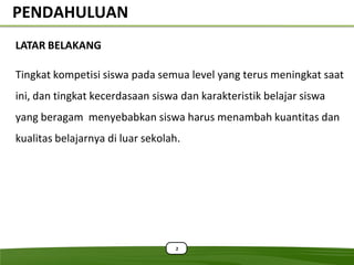 PENDAHULUAN
LATAR BELAKANG

Tingkat kompetisi siswa pada semua level yang terus meningkat saat
ini, dan tingkat kecerdasaan siswa dan karakteristik belajar siswa
yang beragam menyebabkan siswa harus menambah kuantitas dan
kualitas belajarnya di luar sekolah.




                                   2
 
