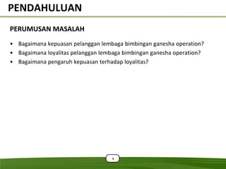 PENDAHULUAN
PERUMUSAN MASALAH
• Bagaimana kepuasan pelanggan lembaga bimbingan ganesha operation?
• Bagaimana loyalitas pelanggan lembaga bimbingan ganesha operation?
• Bagaimana pengaruh kepuasan terhadap loyalitas?




                                   3
 