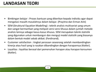 LANDASAN TEORI


• Bimbingan belajar : Proses bantuan yang diberikan kepada individu agar dapat
  mengatasi masalh-masalahnya dalam belajar. (Prayitno dan Erman Anti)
• SEM (Struktural Equation Modelling) : teknik analisis multivariat yang umum
  dan sangat bermanfaat yang meliputi versi-versi khusus dalam jumlah metode
  analisis lainnya sebagai kasus-kasus khusus. SEM merupakan teknik statistik
  yang digunakan untuk membangun dan menguji model statistik yang biasanya
  dalam bentuk model sebab akibat. (Ferdinand).
• Customer satisfaction : tingkat perasaan seseorang setelah membandingkan
  kinerja atau hasil yang ia rasakan dibandingkan dengan harapannya (Kotler).
• Loyalitas : loyalitas berasal dari pemenuhan harapan atau harapan konsumen
  (Kotler).




                                      4
 