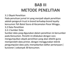 BAB III
               METODE PENELITIAN
3.1 Obyek Penelitian
Pada penulisan jurnal ini yang menjadi obyek penelitian
adalah pengaruh trust in brand terhadap brand loyalty
konsumen Teh Botol Sosro di Kecamatan Pasar Minggu.
3.2 Data Penelitian
3.2.1 Sumber Data
Sumber data yang digunakan dalam penelitian ini bersumber
pada Konsumen. Peneliti ini dilakukan dengan cara
mengumpulkan obyek penelitian yang akan diteliti guna
memperoleh data primer, dengan menggunakan teknik
pengumpulan data yaitu menyebarkan daftar pertanyaan (
kuisioner ) sebanyak 30 konsumen.
 